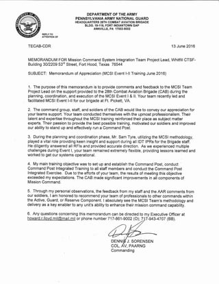 DEPARTMENT OF THE ARMY
PENNSYLVANIA ARMY NATIONAL GUARD
HEADQUARTERS 28TH COMBAT AVIATION BRIGADE
BLDG. 19-119, FORT INDIANTOWN GAP
ANNVILLE, PA 17003-5002
REPLY TO
ATTENTION OF
TECAB-CDR 13 June 2016
MEMORANDUM FOR Mission Command System lntegration Team Project Lead, Whitfill CTSF-
Building 3Ol22Og 53'd Street, Fort Hood, Texas 76544
SUBJECT: Memorandum of Appreciation (MCSI Event l-ll Training June 2016)
1. The purpose of this memorandum is to provide comments and feedback to the MCSI Team
Project Lead on the support provided to the 28th Combat Aviation Brigade (CAB) during the
planning, coordination, and execution of the MCSI Event I & ll. Your team recently led and
facilitated MCSI Event l-ll for our brigade at Ft. Pickett, VA.
2. The command group, staff, and soldiers of the CAB would like to convey our appreciation for
your teams support. Your team conducted themselves with the upmost professionalism. Their
talent and expertise throughout the MCSI training reinforced their place as subject matter
experts. Their passion to provide the best possible training, motivated our soldiers and improved
our ability to stand up and effectively run a Command Post.
3. During the planning and coordination phase, Mr. Sam Tyre, utilizing the MCSI methodology,
played a vital role providing keen insight and support during all IDT lPRs for the Brigade staff.
He diligently answered all RFls and provided accurate direction. As we experienced multiple
challenges during Event l, yourteam remained extremely flexible, providing lessons learned and
worked to get our systems operational.
4. My main training objective was to set up and establish the Command Post, conduct '
Command Post lntegrated Training to all staff members and conduct the Command Post
lntegrated Exercise. Due to the efforts of your team, the results of meeting this objective
exceeded my expectations. The CAB made significant improvements in all components of
Mission Command.
5. Through my personal observations, the feedback from my statf and the AAR comments from
our soldiers, I am honored to recommend your team of professionals to other commands within
the Active, Guard, or Reserve Component. I absolutely see the MCSI Team's methodology and
delivery as a key enabler to any unit's ability to enhance their mission command capability.
6. Any questions concerning this memorandum can be directed to my Executive Officer at
howard. r. llovd. mil@mail. mil or phone number 7 17 -861 -9002 (O); Z 7-943-4707 (BB).
DENNIS J. SORENSEN
Commanding
 
