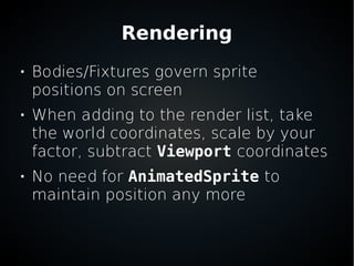 Rendering

Bodies/Fixtures govern sprite
positions on screen

When adding to the render list, take
the world coordinates, scale by your
factor, subtract Viewport coordinates

No need for AnimatedSprite to
maintain position any more
 
