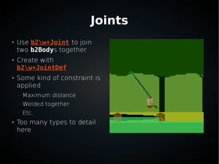 Joints

Use b2w+Joint to join
two b2Bodys together

Create with
b2w+JointDef

Some kind of constraint is
applied
–
Maximum distance
–
Welded together
–
Etc.

Too many types to detail
here
 