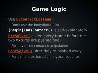 Game Logic

Use b2ContactListener
–
Don't use the body/fixture list

(Begin|End)Contact() is self-explanatory

PreSolve() called every frame before the
two fixtures are pushed back
–
For advanced contact manipulation

PostSolve() after they're pushed away
–
For game logic based on physics response
 