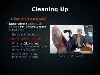 Cleaning Up

Use b2DestructionListener!

SayGoodbye() called just
before a b2(Fixture|Joint)
is destroyed
–
Nullify pointers here

Don't forget the b2Body!
–
When a b2Fixture is
removed, check its body for
remaining fixtures
–
If none exist, nullify
pointers to the body “Nah, I won't need it”
 
