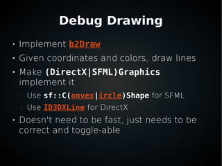 Debug Drawing

Implement b2Draw

Given coordinates and colors, draw lines

Make (DirectX|SFML)Graphics
implement it
–
Use sf::C(onvex|ircle)Shape for SFML
–
Use ID3DXLine for DirectX

Doesn't need to be fast, just needs to be
correct and toggle-able
 