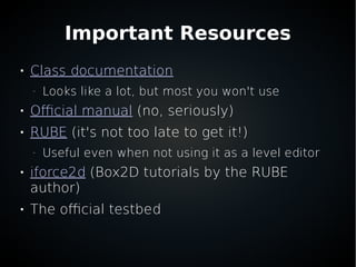 Important Resources

Class documentation
–
Looks like a lot, but most you won't use

Official manual (no, seriously)

RUBE (it's not too late to get it!)
–
Useful even when not using it as a level editor

iforce2d (Box2D tutorials by the RUBE
author)

The official testbed
 