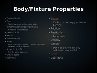 Body/Fixture Properties

Position/Angle

Type
–
Static, dynamic, or kinematic bodies

(Line|Angul)ar (Velocity|Damping)
–
Kinda like air resistance

Fixed rotation

Awake

Sleep enabled

Bullet
–
More precise (but slower) collision detection
between dynamic bodies

Active (Is it on?)
–
Not the same as awake

Gravity scale

User data

Shape
–
Circle, convex polygon, line, or
polyline

Friction

Restitution
–
Bounciness

Density

Sensor
–
Don't be pushed back by
collisions (very useful)

Filter

User data
 
