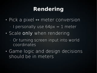 Rendering

Pick a pixel ↔ meter conversion
–
I personally use 64px = 1 meter

Scale only when rendering
–
Or turning screen input into world
coordinates

Game logic and design decisions
should be in meters
 
