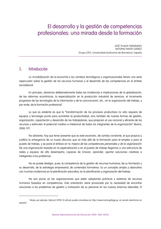 El desarrollo y la gestión de competencias
profesionales: una mirada desde la formación
JOSÉ TEJADA FERNÁNDEZ
ANTONIO NAVÍO GÁMEZ
Grupo CIFO, Universidad Autónoma de Barcelona, España
1. Introducción
La mundialización de la economía y los cambios tecnológicos y organizacionales tienen una seria
repercusión sobre la gestión de los recursos humanos y el desarrollo de las competencias en el ámbito
sociolaboral.
En principio, obviamos deliberadamente todas las incidencias e implicaciones de la globalización,
de las reformas económicas, la especialización en la producción industrial de servicios, el incremento
progresivo de las tecnologías de la información y de la comunicación, etc., en la organización del trabajo, y
por ende, de la formación profesional1
.
Lo que es evidente es que la “transformación de los procesos productivos no sólo requiere de
equipos y tecnología punta para aumentar la productividad, sino también de nuevas formas de gestión,
organización, capacitación y desarrollo de los trabajadores, que propicien el uso racional y eficiente de los
recursos y estimulen el potencial creativo e intelectual de todos los integrantes de la organización” (Ibarra,
2000: 97).
No obstante, hay que tener presente que es este escenario, de cambio constante, el que propicia y
justifica la emergencia de un nuevo discurso que va más allá de la formación para el empleo o para el
puesto de trabajo, y se pone el énfasis en la mejora de las competencias personales y de la organización.
De una organización basada en la especialización y en el puesto de trabajo llegamos a una estructura de
redes y equipos de alto desempeño, capaces de innovar, aprender, aportar soluciones creativas e
inteligentes a los problemas.
No se puede desligar, pues, la competencia de la gestión de recursos humanos, de su formación y
su desarrollo, de la estrategia empresarial, de contenidos formativos. Es un concepto amplio y abarcativo
con muchas incidencias en la planificación educativa, en la planificación y organización del trabajo.
No son pocas ya las organizaciones que están adoptando prácticas y sistemas de recursos
humanos basados en competencias. Esta orientación viene provocada por la necesidad de encontrar
soluciones a los problemas de gestión y motivación de su personal en los nuevos entornos laborales. El
1
Véase, por ejemplo, Delcourt (1999). El artículo puede consultarse en http://www.trainingvillage.gr, en versión electrónica en
español.
Revista Iberoamericana de Educación (ISSN: 1681-5653)
 