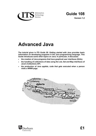 Guide 108
Version 1.2
Advanced Java
The tutorial given in ITS Guide 58: Getting started with Java provides basic
information on developing programs in the Java programming language. This
Guide introduces some other topics on Java. In particular, it discusses:
• the creation of Java programs that have graphical user interfaces (GUIs);
• the handling of collections of data using the List, Set and Map interfaces of
Java's Collections API;
• the production of Java applets, code that gets executed when a person
visits a WWW page.
£1
 