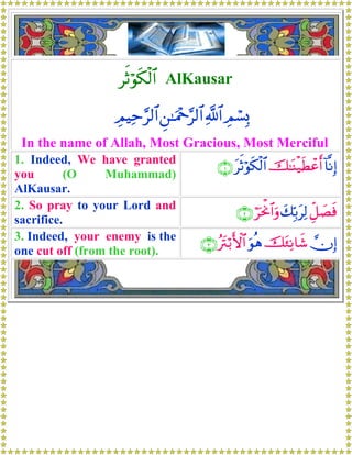 rOöθs3ø9$# AlKausar
ÉΟó¡Î0«!$#Ç⎯≈uΗ÷q§9$#ÉΟŠÏm§9$#
In the name of Allah, Most Gracious, Most Merciful
1. Indeed, We have granted
you (O Muhammad)
AlKausar.
!$¯ΡÎ)š≈oΨø‹sÜôãr&trOöθs3ø9$#∩⊇∪
2. So pray to your Lord and
sacrifice.
Èe≅|Ásùy7În/tÏ9öptùΥ$#uρ∩⊄∪
3. Indeed, your enemy is the
one cut off (from the root).
χÎ)št∞ÏΡ$x©uθèδçtIö/F{$#∩⊂∪
 