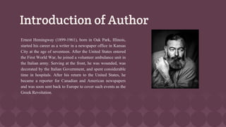 Introduction of Author
Ernest Hemingway (1899-1961), born in Oak Park, Illinois,
started his career as a writer in a newspaper office in Kansas
City at the age of seventeen. After the United States entered
the First World War, he joined a volunteer ambulance unit in
the Italian army. Serving at the front, he was wounded, was
decorated by the Italian Government, and spent considerable
time in hospitals. After his return to the United States, he
became a reporter for Canadian and American newspapers
and was soon sent back to Europe to cover such events as the
Greek Revolution.
 