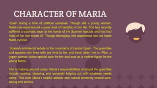CHARACTER OF MARIA
Spain during a time of political upheaval. Though still a young woman,
Maria has experienced a great deal of hardship in her life. She has recently
suffered a traumatic rape at the hands of the Spanish fascists and has had
most of her hair shorn off. Though damaging, this experience has not made
Maria cynical.
Spanish anti-fascist rebels in the mountains of central Spain. The guerrillas
and gypsies she lives with are kind to her and have taken her in. Pilar, a
gypsy woman, takes special care for her and acts as a mother-figure for the
young Maria.
She is helping around camp. Maria’s responsibilities amongst the guerrillas
include cooking, cleaning, and generally helping out with whatever needs
doing. This suits Maria’s helpful attitude and natural tendency toward care-
taking and service
 