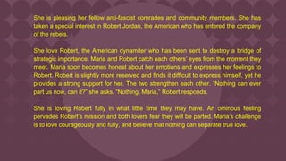 She is pleasing her fellow anti-fascist comrades and community members. She has
taken a special interest in Robert Jordan, the American who has entered the company
of the rebels.
She love Robert, the American dynamiter who has been sent to destroy a bridge of
strategic importance. Maria and Robert catch each others’ eyes from the moment they
meet. Maria soon becomes honest about her emotions and expresses her feelings to
Robert. Robert is slightly more reserved and finds it difficult to express himself, yet he
provides a strong support for her. The two strengthen each other. “Nothing can ever
part us now, can it?” she asks. “Nothing, Maria,” Robert responds.
She is loving Robert fully in what little time they may have. An ominous feeling
pervades Robert’s mission and both lovers fear they will be parted. Maria’s challenge
is to love courageously and fully, and believe that nothing can separate true love.
 