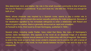 She determined, kind, and helpful. Her role in the small mountain community is that of service.
Her love for Robert is unconditional. “If you don’t love me,” she tells him, “I’ll love you enough for
both of us.”
Maria, whose character was inspired by a Spanish nurse, seems to play a similar role to
Catherine’s, the role of a dream-like woman sexually gratifying the male protagonist. Because of
her idealisation signalled by her immediate willingness to enter a relationship with Robert and
desire to grant his wishes, Maria is generally denounced as vapid and unrealistic.
(A Farewell to Arms, third novel by Ernest Hemingway, published in 1929.)
Several critics, including Leslie Fiedler, have noted that Maria, like many of Hemingway's
women, lacks development. She appears in the novel as an idealized image of a devoted
woman who enjoys extreme sexual pleasure in her relationship with the protagonist. She seems
to exist in the novel as tool to help reveal Jordan's character and to provide him with a sense of
meaning. By the end of the novel, he must decide between his love for her and his duty to his
compatriots.
 