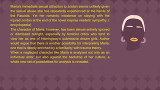 Maria's immediate sexual attraction to Jordan seems unlikely given
the sexual abuse she has repeatedly experienced at the hands of
the Fascists. Yet her romantic insistence on staying with the
injured Jordan at the end of the novel inspires readers' sympathy. (
encyclopedia)
The character of Maria, however, has been almost entirely ignored
or dismissed outright, especially by feminist critics who tend to
view her as one of Hemingway’s submissive dream girls. Author
would argue that there is another possibility for interpreting Maria,
one that is deeply enriched by a familiarity with trauma theory.
When a neglected character like Maria is analyzed not only as an
individual actor, but also against the backdrop of her culture, a
whole new set of possibilities for analysis is revealed.
 