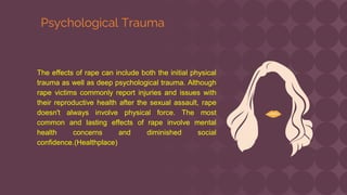 The effects of rape can include both the initial physical
trauma as well as deep psychological trauma. Although
rape victims commonly report injuries and issues with
their reproductive health after the sexual assault, rape
doesn't always involve physical force. The most
common and lasting effects of rape involve mental
health concerns and diminished social
confidence.(Healthplace)
Psychological Trauma
 