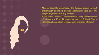 After a traumatic experience, the human system of self-
preservation seems to go onto permanent alert, as if the
danger might return at any moment.
Judith Lewis Herman, Trauma and Recovery: The Aftermath
of Violence - From Domestic Abuse to Political Terror.
(According to me which is never seen character of maria)
 
