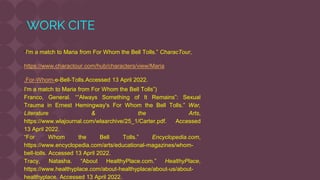 “I'm a match to Maria from For Whom the Bell Tolls.” CharacTour,
https://www.charactour.com/hub/characters/view/Maria
.For-Whom-e-Bell-Tolls.Accessed 13 April 2022.
I'm a match to Maria from For Whom the Bell Tolls”)
Franco, General. ““Always Something of It Remains”: Sexual
Trauma in Ernest Hemingway's For Whom the Bell Tolls.” War,
Literature & the Arts,
https://www.wlajournal.com/wlaarchive/25_1/Carter.pdf. Accessed
13 April 2022.
“For Whom the Bell Tolls.” Encyclopedia.com,
https://www.encyclopedia.com/arts/educational-magazines/whom-
bell-tolls. Accessed 13 April 2022.
Tracy, Natasha. “About HealthyPlace.com.” HealthyPlace,
https://www.healthyplace.com/about-healthyplace/about-us/about-
healthyplace. Accessed 13 April 2022.
WORK CITE
 