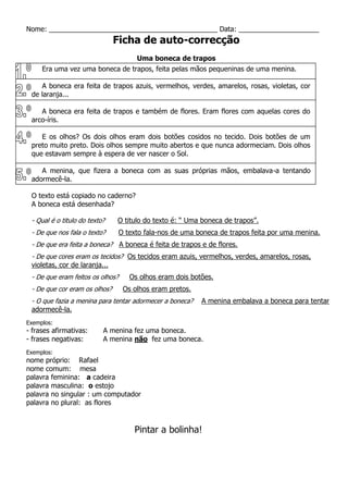 Nome: ____________________________________________ Data: _____________________
Ficha de auto-correcção
Uma boneca de trapos
Era uma vez uma boneca de trapos, feita pelas mãos pequeninas de uma menina.
A boneca era feita de trapos azuis, vermelhos, verdes, amarelos, rosas, violetas, cor
de laranja...
A boneca era feita de trapos e também de flores. Eram flores com aquelas cores do
arco-íris.
E os olhos? Os dois olhos eram dois botões cosidos no tecido. Dois botões de um
preto muito preto. Dois olhos sempre muito abertos e que nunca adormeciam. Dois olhos
que estavam sempre à espera de ver nascer o Sol.
A menina, que fizera a boneca com as suas próprias mãos, embalava-a tentando
adormecê-la.
O texto está copiado no caderno?
A boneca está desenhada?
- Qual é o titulo do texto? O titulo do texto é: “ Uma boneca de trapos”.
- De que nos fala o texto? O texto fala-nos de uma boneca de trapos feita por uma menina.
- De que era feita a boneca? A boneca é feita de trapos e de flores.
- De que cores eram os tecidos? Os tecidos eram azuis, vermelhos, verdes, amarelos, rosas,
violetas, cor de laranja...
- De que eram feitos os olhos? Os olhos eram dois botões.
- De que cor eram os olhos? Os olhos eram pretos.
- O que fazia a menina para tentar adormecer a boneca? A menina embalava a boneca para tentar
adormecê-la.
Exemplos:
- frases afirmativas: A menina fez uma boneca.
- frases negativas: A menina não fez uma boneca.
Exemplos:
nome próprio: Rafael
nome comum: mesa
palavra feminina: a cadeira
palavra masculina: o estojo
palavra no singular : um computador
palavra no plural: as flores
Pintar a bolinha!
 