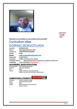 Page 1
07 Blair Street
The reeds
Centurion
0157
Relocation is not a problem as I can arrange as soon as possible”
Curriculum vitae
DOMINIC MOKGOTLHOA
Surname : MOKGOTLHOA
Names : Nkamogeleng Dominic Kutu
Contact no. : 0728570595/0763563040
Gender : MALE
Email : ndk.mokgotlhoa@gmail.com
Nationality : South African
Languages : English, Setswana; Zulu; Sepedi
Computer literacy : Microsoft Word Excel: PowerPoint, Outlook, And Internet
Availability : after 25/09/2015 Immediately!!!
ACADEMIC QUALIFICATION
School attended : Adam Massage High School
Qualified : Admission to Diploma
Year : 2009
Subjects : English; Setswana; accounting; Business
Studies; economics, life orientation; Mathematical
COMPUTER LITERATY
Institution : Intuition Computer College
Course : Microsoft office advanced
Started : 2008
Subject : Microsoft Word, Excel, PowerPoint,
Outlook, Internet
 