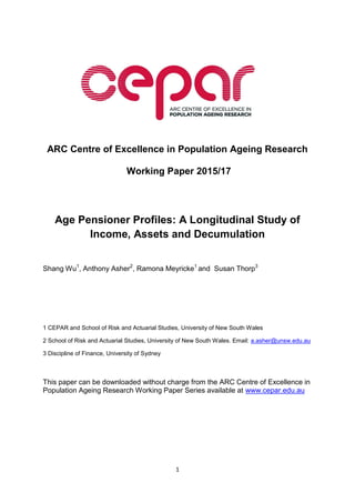 1
ARC Centre of Excellence in Population Ageing Research
Working Paper 2015/17
Age Pensioner Profiles: A Longitudinal Study of
Income, Assets and Decumulation
Shang Wu1
, Anthony Asher2
, Ramona Meyricke1
and Susan Thorp3
1 CEPAR and School of Risk and Actuarial Studies, University of New South Wales
2 School of Risk and Actuarial Studies, University of New South Wales. Email: a.asher@unsw.edu.au
3 Discipline of Finance, University of Sydney
This paper can be downloaded without charge from the ARC Centre of Excellence in
Population Ageing Research Working Paper Series available at www.cepar.edu.au
 