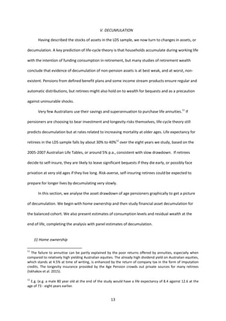 13
V. DECUMULATION
Having described the stocks of assets in the LDS sample, we now turn to changes in assets, or
decumulation. A key prediction of life-cycle theory is that households accumulate during working life
with the intention of funding consumption in retirement, but many studies of retirement wealth
conclude that evidence of decumulation of non-pension assets is at best weak, and at worst, non-
existent. Pensions from defined benefit plans and some income stream products ensure regular and
automatic distributions, but retirees might also hold on to wealth for bequests and as a precaution
against uninsurable shocks.
Very few Australians use their savings and superannuation to purchase life annuities.11
If
pensioners are choosing to bear investment and longevity risks themselves, life-cycle theory still
predicts decumulation but at rates related to increasing mortality at older ages. Life expectancy for
retirees in the LDS sample falls by about 30% to 40%12
over the eight years we study, based on the
2005-2007 Australian Life Tables, or around 5% p.a., consistent with slow drawdown. If retirees
decide to self-insure, they are likely to leave significant bequests if they die early, or possibly face
privation at very old ages if they live long. Risk-averse, self-insuring retirees could be expected to
prepare for longer lives by decumulating very slowly.
In this section, we analyse the asset drawdown of age pensioners graphically to get a picture
of decumulation. We begin with home ownership and then study financial asset decumulation for
the balanced cohort. We also present estimates of consumption levels and residual wealth at the
end of life, completing the analysis with panel estimates of decumulation.
(i) Home ownership
11
The failure to annuitise can be partly explained by the poor returns offered by annuities, especially when
compared to relatively high yielding Australian equities. The already high dividend yield on Australian equities,
which stands at 4.5% at time of writing, is enhanced by the return of company tax in the form of imputation
credits. The longevity insurance provided by the Age Pension crowds out private sources for many retirees
(Iskhakov et al. 2015).
12
E.g. (e.g. a male 80 year old at the end of the study would have a life expectancy of 8.4 against 12.6 at the
age of 73 - eight years earlier.
 