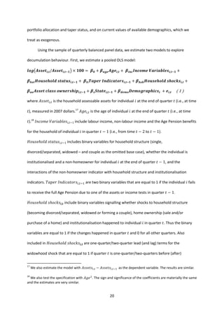 20
portfolio allocation and taper status, and on current values of available demographics, which we
treat as exogenous.
Using the sample of quarterly balanced panel data, we estimate two models to explore
decumulation behaviour. First, we estimate a pooled OLS model:
𝒍𝒐𝒈(𝑨𝒔𝒔𝒆𝒕𝒊,𝒕/𝑨𝒔𝒔𝒆𝒕𝒊,𝒕−𝟏) × 𝟏𝟎𝟎 = 𝜷 𝟎 + 𝜷 𝒂𝒈𝒆 𝑨𝒈𝒆𝒊,𝒕 + 𝜷𝒊𝒏𝒄 𝑰𝒏𝒄𝒐𝒎𝒆 𝑽𝒂𝒓𝒊𝒂𝒃𝒍𝒆𝒔𝒊,𝒕−𝟏 +
𝜷 𝒉𝒔𝒕 𝑯𝒐𝒖𝒔𝒆𝒉𝒐𝒍𝒅 𝒔𝒕𝒂𝒕𝒖𝒔𝒊,𝒕−𝟏 + 𝜷𝒕𝒊 𝑻𝒂𝒑𝒆𝒓 𝑰𝒏𝒅𝒊𝒄𝒂𝒕𝒐𝒓𝒔𝒊,𝒕−𝟏 + 𝜷 𝒉𝒔𝒉 𝑯𝒐𝒖𝒔𝒆𝒉𝒐𝒍𝒅 𝒔𝒉𝒐𝒄𝒌𝒔𝒊,𝒕 +
𝜷 𝒂𝒐 𝑨𝒔𝒔𝒆𝒕 𝒄𝒍𝒂𝒔𝒔 𝒐𝒘𝒏𝒆𝒓𝒔𝒉𝒊𝒑𝒊,𝒕−𝟏 + 𝜷 𝒔 𝑺𝒕𝒂𝒕𝒆𝒊,𝒕−𝟏 + 𝜷 𝒅𝒆𝒎𝒐 𝑫𝒆𝒎𝒐𝒈𝒓𝒂𝒑𝒉𝒊𝒄𝒔𝒊 + 𝒆𝒊,𝒕 ( 1 )
where 𝐴𝑠𝑠𝑒𝑡𝑖,𝑡 is the household assessable assets for individual 𝑖 at the end of quarter 𝑡 (i.e., at time
𝑡), measured in 2007 dollars.17
𝐴𝑔𝑒𝑖,𝑡 is the age of individual 𝑖 at the end of quarter 𝑡 (i.e., at time
𝑡).18
𝐼𝑛𝑐𝑜𝑚𝑒 𝑉𝑎𝑟𝑖𝑎𝑏𝑙𝑒𝑠𝑖,𝑡−1 include labour income, non-labour income and the Age Pension benefits
for the household of individual 𝑖 in quarter 𝑡 − 1 (i.e., from time 𝑡 − 2 to 𝑡 − 1).
𝐻𝑜𝑢𝑠𝑒ℎ𝑜𝑙𝑑 𝑠𝑡𝑎𝑡𝑢𝑠𝑖,𝑡−1 includes binary variables for household structure (single,
divorced/separated, widowed – and couple as the omitted base case), whether the individual is
institutionalised and a non-homeowner for individual 𝑖 at the end of quarter 𝑡 − 1, and the
interactions of the non-homeowner indicator with household structure and institutionalisation
indicators. 𝑇𝑎𝑝𝑒𝑟 𝐼𝑛𝑑𝑖𝑐𝑎𝑡𝑜𝑟𝑠𝑖,𝑡−1 are two binary variables that are equal to 1 if the individual 𝑖 fails
to receive the full Age Pension due to one of the assets or income tests in quarter 𝑡 − 1.
𝐻𝑜𝑢𝑠𝑒ℎ𝑜𝑙𝑑 𝑠ℎ𝑜𝑐𝑘𝑠𝒊,𝒕 include binary variables signalling whether shocks to household structure
(becoming divorced/separated, widowed or forming a couple), home ownership (sale and/or
purchase of a home) and institutionalisation happened to individual 𝑖 in quarter 𝑡. Thus the binary
variables are equal to 1 if the changes happened in quarter 𝑡 and 0 for all other quarters. Also
included in 𝐻𝑜𝑢𝑠𝑒ℎ𝑜𝑙𝑑 𝑠ℎ𝑜𝑐𝑘𝑠𝒊,𝒕 are one-quarter/two-quarter lead (and lag) terms for the
widowhood shock that are equal to 1 if quarter 𝑡 is one-quarter/two-quarters before (after)
17
We also estimate the model with 𝐴𝑠𝑠𝑒𝑡𝑠𝑖,𝑡 − 𝐴𝑠𝑠𝑒𝑡𝑠𝑖,𝑡−1 as the dependent variable. The results are similar.
18
We also test the specification with 𝐴𝑔𝑒2
. The sign and significance of the coefficients are materially the same
and the estimates are very similar.
 