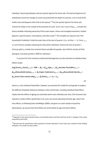 21
individual 𝑖 becoming widowed, and one-quarter lag term for home sale. The lead and lag terms for
widowhood control for changes to assets associated with the death of a partner, such as end-of-life
health costs and bequests other than to the spouse.19
The one-quarter lag term for home sale
controls for delays in the receipt of the proceeds of a sale. 𝐴𝑠𝑠𝑒𝑡 𝑐𝑙𝑎𝑠𝑠 𝑜𝑤𝑛𝑒𝑟𝑠ℎ𝑖𝑝𝑖,𝑡−1 includes five
binary variables indicating ownership of five asset classes: shares and managed investment, implied
deposits, superannuation, real property, and other assets.20
The variables are equal to one if the
household of individual 𝑖 holds the asset class at the start of quarter 𝑡 (i.e., at time 𝑡 − 1). 𝑆𝑡𝑎𝑡𝑒 𝑖,𝑡−1
is a set of binary variables indicating the state where individual 𝑖 lived at the start of quarter 𝑡.
𝐷𝑒𝑚𝑜𝑔𝑟𝑎𝑝ℎ𝑖𝑐𝑠𝑖 include time-invariant binary variables for gender, year of birth, country of birth,
aboriginal, and asset quintile in 1999 for individual 𝑖.
To account for time-invariant unobserved heterogeneity, we also estimate an individual fixed
effects model:
𝒍𝒐𝒈(𝑨𝒔𝒔𝒆𝒕𝒊,𝒕/𝑨𝒔𝒔𝒆𝒕𝒊,𝒕−𝟏) × 𝟏𝟎𝟎 = 𝜷 𝟎 + 𝜷 𝒂𝒈𝒆 𝑨𝒈𝒆𝒊,𝒕 + 𝜷𝒊𝒏𝒄 𝑰𝒏𝒄𝒐𝒎𝒆 𝑽𝒂𝒓𝒊𝒂𝒃𝒍𝒆𝒔𝒊,𝒕−𝟏 +
𝜷 𝒉𝒔𝒕 𝑯𝒐𝒖𝒔𝒆𝒉𝒐𝒍𝒅 𝒔𝒕𝒂𝒕𝒖𝒔𝒊,𝒕−𝟏 + 𝜷𝒕𝒊 𝑻𝒂𝒑𝒆𝒓 𝑰𝒏𝒅𝒊𝒄𝒂𝒕𝒐𝒓𝒔𝒊,𝒕−𝟏 + 𝜷 𝒉𝒔𝒉 𝑯𝒐𝒖𝒔𝒆𝒉𝒐𝒍𝒅 𝒔𝒉𝒐𝒄𝒌𝒔𝒊,𝒕 +
𝜷 𝒂𝒐 𝑨𝒔𝒔𝒆𝒕 𝒄𝒍𝒂𝒔𝒔 𝒐𝒘𝒏𝒆𝒓𝒔𝒉𝒊𝒑𝒊,𝒕−𝟏 + 𝜷 𝒔 𝑺𝒕𝒂𝒕𝒆𝒊,𝒕−𝟏 + 𝜶𝒊 + 𝒆𝒊,𝒕
(2)
where 𝛼𝑖 is the individual fixed effect. However, we estimate this model for each gender to explore
the different drawdown behaviour between males and females. Including individual fixed effects
implies that the effects of ageing are estimated within each individual over time. (The Hausman test
rejected a random effects specification.) As usual, we cannot separately estimate age, cohort and
time effects, so following Colie and Milligan (2009), and given our short sample of quarterly
observations, we assume that time effects are small relative to age and cohort effects.
19
Bequests to the spouse would remain as household assets and hence will not result in changes in the assets
assessed by asset tests.
20
We also test the specification with proportion of assets allocated in each asset class instead of asset holding
indicators. The results are very similar.
 