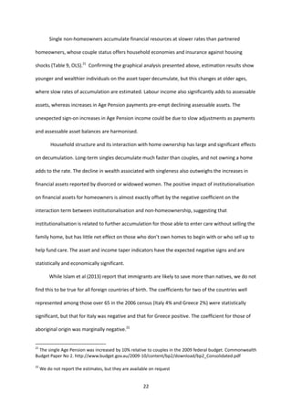 22
Single non-homeowners accumulate financial resources at slower rates than partnered
homeowners, whose couple status offers household economies and insurance against housing
shocks (Table 9, OLS).21
Confirming the graphical analysis presented above, estimation results show
younger and wealthier individuals on the asset taper decumulate, but this changes at older ages,
where slow rates of accumulation are estimated. Labour income also significantly adds to assessable
assets, whereas increases in Age Pension payments pre-empt declining assessable assets. The
unexpected sign-on increases in Age Pension income could be due to slow adjustments as payments
and assessable asset balances are harmonised.
Household structure and its interaction with home ownership has large and significant effects
on decumulation. Long-term singles decumulate much faster than couples, and not owning a home
adds to the rate. The decline in wealth associated with singleness also outweighs the increases in
financial assets reported by divorced or widowed women. The positive impact of institutionalisation
on financial assets for homeowners is almost exactly offset by the negative coefficient on the
interaction term between institutionalisation and non-homeownership, suggesting that
institutionalisation is related to further accumulation for those able to enter care without selling the
family home, but has little net effect on those who don’t own homes to begin with or who sell up to
help fund care. The asset and income taper indicators have the expected negative signs and are
statistically and economically significant.
While Islam et al (2013) report that immigrants are likely to save more than natives, we do not
find this to be true for all foreign countries of birth. The coefficients for two of the countries well
represented among those over 65 in the 2006 census (Italy 4% and Greece 2%) were statistically
significant, but that for Italy was negative and that for Greece positive. The coefficient for those of
aboriginal origin was marginally negative.22
21
The single Age Pension was increased by 10% relative to couples in the 2009 federal budget. Commonwealth
Budget Paper No 2. http://www.budget.gov.au/2009-10/content/bp2/download/bp2_Consolidated.pdf
22
We do not report the estimates, but they are available on request
 
