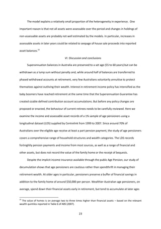 23
The model explains a relatively small proportion of the heterogeneity in experience. One
important reason is that not all assets were assessable over the period and changes in holdings of
non-assessable assets are probably not well estimated by the models. In particular, increases in
assessable assets in later years could be related to seepage of house sale proceeds into reported
asset balances.23
VI. Discussion and conclusions
Superannuation balances in Australia are preserved to a set age (55 to 60 years) but can be
withdrawn as a lump sum without penalty and, while around half of balances are transferred to
phased withdrawal accounts at retirement, very few Australians voluntarily annuitise to protect
themselves against outliving their wealth. Interest in retirement income policy has intensified as the
baby boomers have reached retirement at the same time that the Superannuation Guarantee has
created sizable defined contribution account accumulations. But before any policy changes are
proposed or enacted, the behaviour of current retirees needs to be carefully reviewed. Here we
examine the income and assessable asset records of a 1% sample of age pensioners using a
longitudinal dataset (LDS) supplied by Centrelink from 1999 to 2007. Since around 70% of
Australians over the eligible age receive at least a part pension payment, the study of age pensioners
covers a comprehensive range of household structures and wealth categories. The LDS records
fortnightly pension payments and income from most sources, as well as a range of financial and
other assets, but does not record the value of the family home or the receipt of bequests.
Despite the implicit income insurance available through the public Age Pension, our study of
decumulation shows that age pensioners are cautious rather than spendthrift in managing their
retirement wealth. At older ages in particular, pensioners preserve a buffer of financial savings in
addition to the family home of around $50,000 per person. Wealthier Australian age pensioners, on
average, spend down their financial assets early in retirement, but tend to accumulate at later ages
23
The value of homes is on average two to three times higher than financial assets – based on the relevant
wealth quintiles reported in Table 6 of ABS (2007).
 