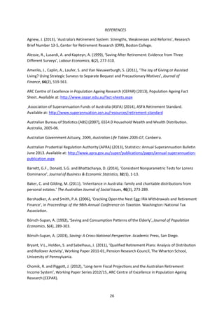 26
REFERENCES
Agnew, J. (2013), ‘Australia's Retirement System: Strengths, Weaknesses and Reforms’, Research
Brief Number 13-5, Center for Retirement Research (CRR), Boston College.
Alessie, R., Lusardi, A. and Kapteyn, A. (1999), ‘Saving After Retirement: Evidence from Three
Different Surveys’, Labour Economics, 6(2), 277-310.
Ameriks, J., Caplin, A., Laufer, S. and Van Nieuwerburgh, S. (2011), ‘The Joy of Giving or Assisted
Living? Using Strategic Surveys to Separate Bequest and Precautionary Motives’, Journal of
Finance, 66(2), 519-561.
ARC Centre of Excellence in Population Ageing Research (CEPAR) (2013), Population Ageing Fact
Sheet. Available at: http://www.cepar.edu.au/fact-sheets.aspx
Association of Superannuation Funds of Australia (ASFA) (2014), ASFA Retirement Standard.
Available at: http://www.superannuation.asn.au/resources/retirement-standard
Australian Bureau of Statistics (ABS) (2007), 6554.0 Household Wealth and Wealth Distribution.
Australia, 2005-06.
Australian Government Actuary, 2009, Australian Life Tables 2005-07, Canberra.
Australian Prudential Regulation Authority (APRA) (2013), Statistics: Annual Superannuation Bulletin
June 2013. Available at: http://www.apra.gov.au/super/publications/pages/annual-superannuation-
publication.aspx
Barrett, G.F., Donald, S.G. and Bhattacharya, D. (2014), ‘Consistent Nonparametric Tests for Lorenz
Dominance’, Journal of Business & Economic Statistics, 32(1), 1-13.
Baker, C. and Gilding, M. (2011), ‘Inheritance in Australia: family and charitable distributions from
personal estates.’ The Australian Journal of Social Issues, 46(3), 273-289.
Bershadker, A. and Smith, P.A. (2006), ‘Cracking Open the Nest Egg: IRA Withdrawals and Retirement
Finance’, in Proceedings of the 98th Annual Conference on Taxation. Washington: National Tax
Association.
Börsch-Supan, A. (1992), ‘Saving and Consumption Patterns of the Elderly’, Journal of Population
Economics, 5(4), 289-303.
Börsch-Supan, A. (2003), Saving: A Cross-National Perspective. Academic Press, San Diego.
Bryant, V.L., Holden, S. and Sabelhaus, J. (2011), ‘Qualified Retirement Plans: Analysis of Distribution
and Rollover Activity’, Working Paper 2011-01, Pension Research Council, The Wharton School,
University of Pennsylvania.
Chomik, R. and Piggott, J. (2012), ‘Long-term Fiscal Projections and the Australian Retirement
Income System’, Working Paper Series 2012/15, ARC Centre of Excellence in Population Ageing
Research (CEPAR).
 