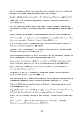 27
Coile, C. and Milligan, K. (2009), ‘How Household Portfolios Evolve After Retirement: The Effect of
Aging and Health Shocks’, Review of Income and Wealth, 55(2), 226-248.
Davidson, R. (2009), ‘Reliable Inference for the Gini Index’, Journal of Econometrics, 150(1), 30-40.
De Maio, F.G. (2007), ‘Income Inequality Measures’, Journal of Epidemiology and Community
Health, 61(10), 849-852.
French, E., De Nardi, M., Bailey, J., Baker, O. and Doctor, P. (2006), ‘Right Before the End: Asset
Decumulation at the End of Life’, Economic Perspectives – Federal Reserve Bank of Chicago, 30(3), 1-
30.
Guiso, L., Haliassos, M. and Jappelli, T. (2002), Household Portfolios. MIT Press, Cambridge, MA.
Hulley, H., McKibbin, R., Pedersen, A. and Thorp, S. (2013), ‘Means‐Tested Public Pensions, Portfolio
Choice and Decumulation in Retirement’, Economic Record, 89(284), 31-51.
Hurd, M.D. (1990), ‘Research on the Elderly: Economic Status, Retirement, and Consumption and
Saving’, Journal of Economic Literature, 28, 565-637.
Ishkahov, F., Thorp, S. and Bateman, H., (2015) ‘Optimal annuity purchases for Australian retirees’,
Economic Record, in press, accepted February 2015.
Islam, A., Parasnis, J. and Fausten, D. (2013), ‘Do Immigrants Save Less than Natives? Immigrant and
Native Saving Behaviour in Australia’, Economic Record, 89(284), 52-71.
Kardamanidis, K., Lim, K., Da Cunha, C., Taylor, L.K. and Jorm, L.R. (2007), ‘Hospital Costs of Older
People in New South Wales in the Last Year of Life’, Medical Journal of Australia, 187(7), 383.
Kelly, S. and Harding, A. (2006), ‘Don’t Rely on the Old Folks’ Money: Inheritance Patterns in
Australia’. Elder Law Review, 4, Article 5
Lim-Applegate, H., McLean, P., Lindenmayer, P. and Wallace, B. (2006), ‘New Age Pensioners –
Trends in wealth’, Australian Social Policy, 2006, 1–26.
Love, D and Smith, P. (2007), ‘Measuring Dissaving Out of Retirement Wealth’, in Proceedings of the
100th Annual Conference on Taxation, National Tax Association: Washington, D.C., 102-113.
Milligan, K. (2005), ‘Lifecycle Asset Accumulation and Allocation in Canada’, Canadian Journal of
Economics 38(3), 1057-1106.
Ooijen, R., Alessie, R. and Kalwij, A. (2014), ‘Saving Behavior and Portfolio Choice After Retirement’,
Panel Paper 42, Network for Studies on Pensions, Aging and Retirement (Netspar).
Poterba, J. (2014), ‘Retirement Security in an Aging Population’, American Economic Review, 104(5),
1-30.
Poterba, J., Venti, S., and Wise, D. (2011a), ‘The Composition and Drawdown of Wealth in
Retirement’, Journal of Economic Perspectives, 25(4), 95-117.
 