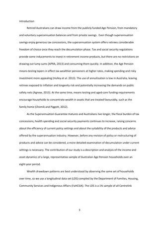 3
Introduction
Retired Australians can draw income from the publicly funded Age Pension, from mandatory
and voluntary superannuation balances and from private savings. Even though superannuation
savings enjoy generous tax concessions, the superannuation system offers retirees considerable
freedom of choice once they reach the decumulation phase. Tax and social security regulations
provide some inducements to invest in retirement income products, but there are no restrictions on
drawing out lump sums (APRA, 2013) and consuming them quickly. In addition, the Age Pension
means-testing tapers in effect tax wealthier pensioners at higher rates, making spending and risky
investment more appealing (Hulley et al. 2013). The use of annuitisation is low in Australia, leaving
retirees exposed to inflation and longevity risk and potentially increasing the demands on public
safety nets (Agnew, 2013). At the same time, means testing and aged-care funding requirements
encourage households to concentrate wealth in assets that are treated favourably, such as the
family home (Chomik and Piggott, 2012).
As the Superannuation Guarantee matures and Australians live longer, the fiscal burden of tax
concessions, health spending and social security payments continues to increase, raising concerns
about the efficiency of current policy settings and about the suitability of the products and advice
offered by the superannuation industry. However, before any revision of policy or restructuring of
products and advice can be considered, a more detailed examination of decumulation under current
settings is necessary. The contribution of our study is a description and analysis of the income and
asset dynamics of a large, representative sample of Australian Age Pension households over an
eight-year period.
Wealth drawdown patterns are best understood by observing the same set of households
over time, so we use a longitudinal data set (LDS) compiled by the Department of Families, Housing,
Community Services and Indigenous Affairs (FaHCSIA). The LDS is a 1% sample of all Centrelink
 