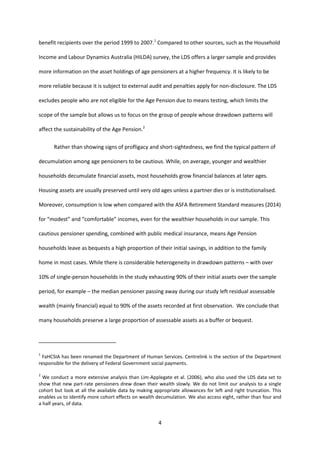 4
benefit recipients over the period 1999 to 2007.1
Compared to other sources, such as the Household
Income and Labour Dynamics Australia (HILDA) survey, the LDS offers a larger sample and provides
more information on the asset holdings of age pensioners at a higher frequency. It is likely to be
more reliable because it is subject to external audit and penalties apply for non-disclosure. The LDS
excludes people who are not eligible for the Age Pension due to means testing, which limits the
scope of the sample but allows us to focus on the group of people whose drawdown patterns will
affect the sustainability of the Age Pension.2
Rather than showing signs of profligacy and short-sightedness, we find the typical pattern of
decumulation among age pensioners to be cautious. While, on average, younger and wealthier
households decumulate financial assets, most households grow financial balances at later ages.
Housing assets are usually preserved until very old ages unless a partner dies or is institutionalised.
Moreover, consumption is low when compared with the ASFA Retirement Standard measures (2014)
for “modest” and “comfortable” incomes, even for the wealthier households in our sample. This
cautious pensioner spending, combined with public medical insurance, means Age Pension
households leave as bequests a high proportion of their initial savings, in addition to the family
home in most cases. While there is considerable heterogeneity in drawdown patterns – with over
10% of single-person households in the study exhausting 90% of their initial assets over the sample
period, for example – the median pensioner passing away during our study left residual assessable
wealth (mainly financial) equal to 90% of the assets recorded at first observation. We conclude that
many households preserve a large proportion of assessable assets as a buffer or bequest.
1
FaHCSIA has been renamed the Department of Human Services. Centrelink is the section of the Department
responsible for the delivery of Federal Government social payments.
2
We conduct a more extensive analysis than Lim-Applegate et al. (2006), who also used the LDS data set to
show that new part-rate pensioners drew down their wealth slowly. We do not limit our analysis to a single
cohort but look at all the available data by making appropriate allowances for left and right truncation. This
enables us to identify more cohort effects on wealth decumulation. We also access eight, rather than four and
a half years, of data.
 