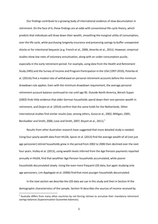 5
Our findings contribute to a growing body of international evidence of slow decumulation in
retirement. On the face of it, these findings are at odds with conventional life-cycle theory, which
predicts that individuals will draw down their wealth, smoothing the marginal utility of consumption,
over the life cycle, while purchasing longevity insurance and preserving savings to buffer unexpected
shocks or for intentional bequests (e.g. French et al., 2006, Ameriks et al., 2011). However, empirical
studies show low rates of voluntary annuitisation, along with an under-consumption puzzle,
especially in the early retirement period. For example, using data from the Health and Retirement
Study (HRS) and the Survey of Income and Program Participation in the USA (1997-2010), Poterba et
al. (2011b) find a modest rate of withdrawal on personal retirement accounts before the minimum
drawdown rule applies. Even with the minimum drawdown requirement, the average personal
retirement account balance continued to rise until age 85. Outside North America, Börsch-Supan
(2003) finds little evidence that older German households spend down their non-pension wealth in
retirement, and Ooijen et al. (2014) confirm that the same holds for the Netherlands. Other
international studies find similar results (see, among others, Guiso et al., 2002; Milligan, 2005;
Bershadker and Smith, 2006; Love and Smith, 2007; Bryant et al., 2011).3
Results from other Australian research have suggested that more detailed study is needed.
Using four-yearly wealth data from HILDA, Spicer et al. (2013) find the average wealth of all (not just
age pensioner) retired households grew in the period from 2002 to 2006 then declined over the next
four years. Hulley et al. (2013), using wealth levels inferred from the Age Pension payments reported
annually in HILDA, find that wealthier Age Pension households accumulated, while poorer
households decumulated slowly. Using the even more frequent LDS data, but again studying only
age pensioners, Lim-Applegate et al. (2006) find that most younger households decumulated.
In the next section we describe the LDS data we use in this study and then in Section III the
demographic characteristics of the sample. Section IV describes the sources of income received by
3
Australia differs from many other countries by not forcing retirees to annuitise their mandatory retirement
savings balances (Superannuation Guarantee balances).
 