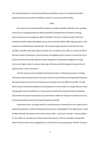 6
the sample and Section V outlines household asset portfolios. We go on to study decumulation
graphically and via econometric modelling in section VI, and section VII concludes.
I. Data
Our analysis of retired households is based on a sample of people receiving a full or part Age
Pension from a longitudinal data set (LDS) compiled by the Department of Families, Housing,
Community Services and Indigenous Affairs (FaHCSIA). The LDS is a random sample of 1% of all
Centrelink benefit recipient fortnightly records, over the period 1999 to 2007. Age pensioners in the
sample are identified by their benefit type. The number of age pensioners in the LDS rises from
15,938 in July 1999, when asset balance records start, to 19,016 in June 2007, an increase of 19% in
the total number of pensioners. Over the period, the eligibility age for women increased from 61 to
63 years but this did not fully offset the effects of growth in the population eligible for the Age
Pension and higher rates of survival at older ages. (We discuss the demographic characteristics of
age pensioners in the next section.)
The LDS records contain fortnightly administrative data on individual pensioners, including
information about assessed income and assets used for means testing and setting benefit payments.
We study the period for which asset balances are recorded, from July 1999 to June 2007. The LDS
does not have individual breakdowns of asset balances for each member of a couple because means
testing applies to the household, so if a two-person (one-person) household dissolves (integrates
with another) during the study period, the asset balances reflect the change in household structure,
showing asset balances for the new single (couple) households.
If pensioners die or no longer qualify for a pension they are removed from the sample and are
replaced by otherwise randomly selected entrants who are newly eligible for the Age Pension. Out of
26,488 individuals who appear in the initial sample, 6,942 – or just over a quarter – drop out before
8th
June 2007, our last data point. Of the people who drop out, 75% are recorded as having died,
while 11% have other reasons supplied but are most likely to have passed away. A further 11% were
 