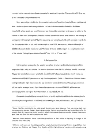 7
removed by the means tests or began to qualify for a veteran’s pension. The remaining 3% drop out
of the sample for unexplained reasons.
Since we are interested in the decumulation patterns of surviving households, we mainly work
with a balanced panel in the analysis below. This lets us minimise selection effects related to
households whose assets are near the means test thresholds, who might be dropped or added to the
sample as their asset holdings vary. We also exclude households whose asset balances are missing at
some point in the sample period.4
By this reasoning, and using households with complete records for
the first payment date in July each year through to June 2007, we construct a balanced sample of
10,350 individuals: 3,683 males and 6,667 females. Of these, 6,316 are part of a couple at the start
of the sample. Fortnightly records run from 16th
July 1999 to 8th
June 2007.
II. Demographics
In this section, we describe the wealth, household structure and institutionalisation of the
longitudinal data set (LDS) sample. The median pensioner from the LDS balanced panel is a married,
74-year-old female homeowner who holds about $54,0005
of assets outside the family home and
receives around $13,900 per annum in Age Pension payments (Table 1). Despite the fact that means
testing moderates right-skewness in the age pensioner wealth distribution, the average pensioner
still has higher assessed assets than the median pensioner, at around $84,000, while average
pension payments are higher than the median, at around $15,700 p.a.
Changes in household structure and shocks to health and/or the ability to live independently
potentially have large effects on wealth (Coile and Milligan 2009; Poterba et al., 2011a).6
The LDS
4
About 4% of the individual in the total sample do not report asset balances. They are mainly single non-
homeowners. On average, they are about two years older than the sample and the Age Pension benefit for this
group is about $15 higher than for the sample. It is likely that no asset data was recorded because the amounts
were trivial and, if so, they are irrelevant to our study.
5
Amounts unless otherwise stated have been re-expressed in 2007 dollars by adjusting by changes in the
consumer price index (CPI).
6
While not easily seen over the eight years of our sample, Australians’ remaining lifetimes at age 65 have risen
by almost one third over just the past three decades, with the highest rates of improvement in survival among
 