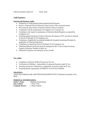Johnson & jhanson India Ltd – Stock Audit
Audit Exposure:-
Internal and Statutory audit :
• Preparation of Audit planning Memorandum(Audit Program)
• Review of Internal Check & Internal Control system of the concerned clients.
• Reviewing the observations of Internal Auditors wherever required.
• Compliance with the requirements of Companies Act, Taxation Act.
• Compliance with respect to maintenance of Statutory Books/Registers as required by
Companies Act.
• Ensuring separate disclosure of items of Incomes & Expenses of P/L Account as required
by Part II of Schedule VI of Companies Act.
• Compliance of applicable Accounting Standard & Accepted Accounting Principles in
preparation of Financial Statements.
• Compliance as required by Part-I of Schedule-VI of Companies Act.
• Obtaining different certificates from the management like “Cash on hand, Inventory,
Capacity utilization, Number of shifts, etc.
• Settlement of queries rose during the course of audit.
Tax Audit:-
• Compliance of Section 44AB of the Income Tax Act.
• Verification of Fallibility / Admissibility of expenses/Payments under IT Act,
• Ensuring correctness of deductions, computation of incomes under the IT Act.
• Ensuring that the requirements of FORM No 3CA/3CD are fulfilled.
TRAINING:-
Article ship completed under ARUN KHANNA&ASSOCIATES, Chartered Accountants, New
Delhi.
PERSONAL INFORMATION:-
Father’s Name :-Rabindra Prasad Singh
Date of Birth : - 05-01-1976
Language Known : - Hindi, English
 