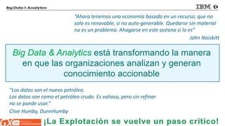 © 2014 IBM Corporation 
“Ahora tenemos una economía basada en un recurso; que no solo es renovable, si no auto-generable. Quedarse sin material no es un problema. Ahogarse en este océano si lo es” John Naisbitt 
“Los datos son el nuevo petróleo. 
Los datos son como el petróleo crudo. Es valioso, pero sin refinar no se puede usar.” 
Clive Humby, DunnHumby 
Big Data & Analytics está transformando la manera en que las organizaciones analizan y generan conocimiento accionable  