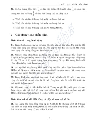 7 CC D„NG TON IšN HœNH
53. Câ ba thòng d¦u, bi¸t
1
3
sè d¦u cõa thòng thù nh§t b¬ng
1
5
sè d¦u cõa
thòng thù hai v b¬ng
1
7
sè d¦u cõa thòng thù ba. H¢y t½nh:
a) T¿ sè cõa sè d¦u ð thòng thù nh§t v thòng thù hai.
b) T¿ sè cõa sè d¦u ð thòng thù nh§t v thòng thù ba.
c) T¿ sè cõa sè d¦u ð thòng thù hai v thòng thù ba.
7 C¡c d¤ng to¡n iºn h¼nh
To¡n t¼m sè trung b¼nh cëng
54. Trung b¼nh cëng cõa ba sè b¬ng 36. N¸u g§p sè thù nh§t l¶n hai l¦n th¼
trung b¼nh cëng cõa chóng b¬ng 54. N¸u g§p sè thù hai l¶n ba l¦n th¼ trung
b¼nh cëng cõa chóng b¬ng 46. T¼m ba sè â.
55. Mët ëi cæng nh¥n tham gia trçng c¥y v ÷ñc chia th nh 3 tê. Tê mët câ
7 ng÷íi, méi ng÷íi trçng ÷ñc 12 c¥y. Tê hai câ 8 ng÷íi trçng ÷ñc têng cëng
90 c¥y. Tê ba câ 10 ng÷íi trçng ÷ñc têng cëng 76 c¥y. Häi trung b¼nh méi
cæng nh¥n trçng ÷ñc bao nhi¶u c¥y?
56. Hai ng÷íi i xe g­n m¡y khði h nh còng mët lóc tø hai àa iºm c¡ch nhau
216km v i ng÷ñc chi·u nhau, hå i sau 3 gií th¼ g°p nhau. Häi trung b¼nh
mët gií méi ng÷íi i ÷ñc bao nhi¶u kilomet?
57. Trung b¼nh cëng cõa tuêi æng, tuêi bè v tuêi ch¡u l 36 tuêi, trung b¼nh
cëng cõa tuêi bè v tuêi ch¡u l 23 tuêi. Æng hìn ch¡u 54 tuêi. Häi tuêi cõa
méi ng÷íi l bao nhi¶u?
58. Mët æ tæ ch¤y tø t¿nh A ¸n t¿nh B. Trong hai gií ¦u, méi gií æ tæ ch¤y
÷ñc 48km, gií thù ba æ tæ ch¤y ÷ñc 52km, hai gií sau æ tæ ch¤y méi gií
41km. Häi trung b¼nh méi gií æ tæ ch¤y ÷ñc bao nhi¶u kilomet?
To¡n t¼m hai sè khi bi¸t têng v hi»u sè cõa hai sè â
59. Hai thòng d¦u chùa têng cëng 82 l½t. Ng÷íi ta ¢ sû döng h¸t 8 l½t ð thòng
thù nh§t v nhªn th§y thòng thù nh§t cán nhi·u hìn thòng thù hai 6 l½t d¦u.
Häi lóc ¦u méi thòng câ bao nhi¶u l½t d¦u?
8
 