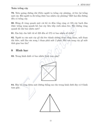 8 HœNH HÅC
To¡n trçng c¥y
79. Tr¶n qu¢ng ÷íng d i 252m ng÷íi ta trçng c¥y ph÷ñng, cù 6m l¤i trçng
mët c¥y. Häi ng÷íi ta ¢ trçng ÷ñc bao nhi¶u c¥y ph÷ñng? Bi¸t hai ¦u ÷íng
·u câ trçng c¥y.
80. Hòng i váng quanh mët c¡i hç v ¸m têng cëng câ 105 c¥y b¤ch  n
÷ñc trçng xung quanh hç; hai c¥y li¶n ti¸p c¡ch nhau 6m. Häi ÷íng váng
quanh hç d i bao nhi¶u m²t?
81. Em h¢y cho bi¸t tø sè 328 ¸n sè 572 câ bao nhi¶u sè ch®n?
82. Ng÷íi ta c÷a mët c¥y gé d i 6m th nh nhúng o¤n b¬ng nhau, méi o¤n
d i 4dm, méi l¦n c÷a xong 1 o¤n ph£i m§t 2 phót. Häi c÷a xong c¥y gé m§t
thíi gian bao l¥u?
8 H¼nh håc
83. Trong h¼nh d÷îi câ bao nhi¶u h¼nh tam gi¡c?
84. H¢y bê sung th¶m mët ÷íng th¯ng sao cho trong h¼nh d÷îi ¥y câ 8 h¼nh
tam gi¡c.
11
 