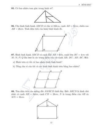 8 HœNH HÅC
85. Câ bao nhi¶u tam gi¡c trong h¼nh v³?
86. Cho h¼nh b¼nh h nh ABCD câ chu vi 160cm, c¤nh AD = 32cm, chi·u cao
AH = 26cm. T½nh di»n t½ch cõa h¼nh b¼nh h nh â.
87. H¼nh b¼nh h nh ABCD câ c¤nh ¡y AB = 6cm, c¤nh b¶n BC = 4cm vîi
M; N; P; Q l¦n l÷ñt l c¡c trung iºm cõa c¡c c¤nh AB; DC; AD; BC. Häi:
a) H¼nh tr¶n câ t§t c£ bao nhi¶u h¼nh b¼nh h nh?
b) Têng chu vi cõa t§t c£ c¡c h¼nh b¼nh h nh tr¶n b¬ng bao nhi¶u?
88. T¼m di»n t½ch cõa mi¸ng §t AMBCD d÷îi ¥y. Bi¸t ABCD l h¼nh chú
nhªt câ c¤nh AB = 84cm, c¤nh CD = 26cm, N l trung iºm cõa AB v
MN = 16cm.
12
 