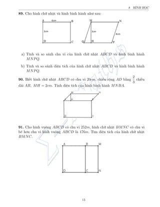 8 HœNH HÅC
89. Cho h¼nh chú nhªt v h¼nh b¼nh h nh nh÷ sau:
a) T½nh v so s¡nh chu vi cõa h¼nh chú nhªt ABCD v h¼nh b¼nh h nh
MNPQ.
b) T½nh v so s¡nh di»n t½ch cõa h¼nh chú nhªt ABCD v h¼nh b¼nh h nh
MNPQ.
90. Bi¸t h¼nh chú nhªt ABCD câ chu vi 20cm, chi·u rëng AD b¬ng
2
3
chi·u
d i AB, MH = 2cm. T½nh di»n t½ch cõa h¼nh b¼nh h nh MNBA.
91. Cho h¼nh vuæng ABCD câ chu vi 252m, h¼nh chú nhªt BMNC câ chu vi
b² hìn chu vi h¼nh vuæng ABCD l 176m. T¼m di»n t½ch cõa h¼nh chú nhªt
BMNC.
13
 