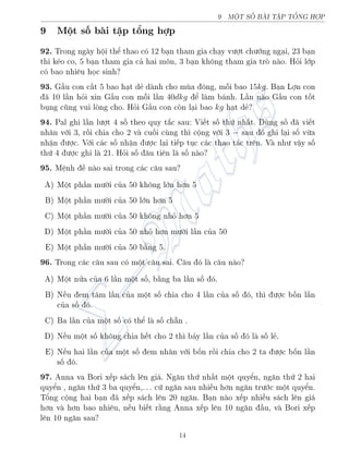 9 MËT SÈ B€I TŠP TÊNG HÑP
9 Mët sè b i tªp têng hñp
92. Trong ng y hëi thº thao câ 12 b¤n tham gia ch¤y v÷ñt ch÷îng ng¤i, 23 b¤n
thi k²o co, 5 b¤n tham gia c£ hai mæn, 3 b¤n khæng tham gia trá n o. Häi lîp
câ bao nhi¶u håc sinh?
93. G§u con c§t 5 bao h¤t d´ d nh cho mòa æng, méi bao 15kg. B¤n Lñn con
¢ 10 l¦n häi xin G§u con méi l¦n 40dkg º l m b¡nh. L¦n n o G§u con tèt
böng công vui láng cho. Häi G§u con cán l¤i bao kg h¤t d´?
94. Pal ghi l¦n l÷ñt 4 sè theo quy t­c sau: Vi¸t sè thù nh§t. Dòng sè ¢ vi¸t
nh¥n vîi 3, rçi chia cho 2 v cuèi còng th¼ cëng vîi 3 − sau â ghi l¤i sè vøa
nhªn ÷ñc. Vîi c¡c sè nhªn ÷ñc l¤i ti¸p töc c¡c thao t¡c tr¶n. V nh÷ vªy sè
thù 4 ÷ñc ghi l 21. Häi sè ¥u ti¶n l sè n o?
95. M»nh · n o sai trong c¡c c¥u sau?
A) Mët ph¦n m÷íi cõa 50 khæng lîn hìn 5
B) Mët ph¦n m÷íi cõa 50 lîn hìn 5
C) Mët ph¦n m÷íi cõa 50 khæng nhä hìn 5
D) Mët ph¦n m÷íi cõa 50 nhä hìn m÷íi l¦n cõa 50
E) Mët ph¦n m÷íi cõa 50 b¬ng 5.
96. Trong c¡c c¥u sau câ mët c¥u sai. C¥u â l c¥u n o?
A) Mët nûa cõa 6 l¦n mët sè, b¬ng ba l¦n sè â.
B) N¸u em t¡m l¦n cõa mët sè chia cho 4 l¦n cõa sè â, th¼ ÷ñc bèn l¦n
cõa sè â.
C) Ba l¦n cõa mët sè câ thº l sè ch®n .
D) N¸u mët sè khæng chia h¸t cho 2 th¼ b£y l¦n cõa sè â l sè l´.
E) N¸u hai l¦n cõa mët sè em nh¥n vîi bèn rçi chia cho 2 ta ÷ñc bèn l¦n
sè â.
97. Anna va Bori x¸p s¡ch l¶n gi¡. Ng«n thù nh§t mët quyºn, ng«n thù 2 hai
quyºn , ng«n thù 3 ba quyºn,. . . cù ng«n sau nhi·u hìn ng«n tr÷îc mët quyºn.
Têng cëng hai b¤n ¢ x¸p s¡ch l¶n 20 ng«n. B¤n n o x¸p nhi·u s¡ch l¶n gi¡
hìn v hìn bao nhi¶u, n¸u bi¸t r¬ng Anna x¸p l¶n 10 ng«n ¦u, v Bori x¸p
l¶n 10 ng«n sau?
14
 