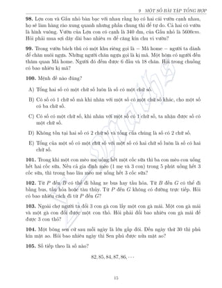 9 MËT SÈ B€I TŠP TÊNG HÑP
98. Lñn con v G§u nhä b n b¤c vîi nhau r¬ng hå câ hai c¡i v÷ín c¤nh nhau,
hå s³ l m h ng r o xung quanh nh÷ng ph¦n chung th¼ º tü do. C£ hai câ v÷ín
l h¼nh vuæng. V÷ín cõa Lñn con câ c¤nh l 340 dm, cõa G§u nhä l 5600cm.
Häi ph£i mua sñi d¥y d i bao nhi¶u m º c«ng k½n chu vi v÷ín?
99. Trong v÷ín b¡ch thó câ mët khu ri¶ng gåi l − M¢ home − ng÷íi ta d nh
º ch«n nuæi ngüa. Nhúng ng÷íi ch«n ngüa gåi l kà m¢. Mët hæm câ ng÷íi ¸n
th«m quan M¢ home. Ng÷íi â ¸m ÷ñc 6 ¦u v 18 ch¥n. Häi trong chuçng
câ bao nhi¶u kà m¢?
100. M»nh · n o óng?
A) Têng hai sè câ mët chú sè luæn l sè câ mët chú sè.
B) Câ sè câ 1 chú sè m khi nh¥n vîi mët sè câ mët chú sè kh¡c, cho mët sè
câ ba chú sè.
C) Câ sè câ mët chú sè, khi nh¥n vîi mët sè câ 1 chú sè, ta nhªn ÷ñc sè câ
mët chú sè.
D) Khæng tçn t¤i hai sè câ 2 chú sè v têng cõa chóng l sè câ 2 chú sè.
E) Têng cõa mët sè câ mët chú sè vîi mët sè câ hai chú sè luæn l sè câ hai
chú sè.
101. Trong khi mët con m±o mµ uèng h¸t mët cèc súa th¼ ba con m±o con uèng
h¸t hai cèc súa. N¸u c£ gia ¼nh m±o (1 mµ v 3 con) trong 5 phót uèng h¸t 3
cèc súa, th¼ trong bao l¥u m±o mµ uèng h¸t 3 cèc súa?
102. Tø P ¸n B câ thº i b¬ng xe bus hay t¦u häa. Tø B ¸n G câ thº i
b¬ng bus, t¦u häa ho°c t u thõy. Tø P ¸n G khæng câ ÷íng trüc ti¸p. Häi
câ bao nhi¶u c¡ch i tø P ¸n G?
103. Ngo i chñ ng÷íi ta êi 3 con g con l§y mët con g m¡i. Mët con g m¡i
v mët g con êi ÷ñc mët con thä. Häi ph£i êi bao nhi¶u con g m¡i º
÷ñc 3 con thä?
104. Mët bæng sen cù sau méi ng y l lîn g§p æi. ¸n ng y thù 30 th¼ phõ
k½n m°t ao. Häi bao nhi¶u ng y th¼ Sen phõ ÷ñc nûa m°t ao?
105. Sè ti¸p theo l sè n o?
82, 85, 84, 87, 86, · · ·
15
 