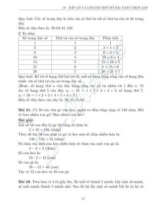 10 P N V€ LÍI GIƒI MËT SÈ B€I TON CHÅN LÅC
Quy luªt: C¡c sè trong d¢y l t½ch cõa sè thù tü vîi sè thù tü cõa sè â trong
d¢y.
Bèn sè ti¸p theo l : 49; 64; 81; 100.
f) Ta th§y:
Sè trong d¢y sè Thù tü cõa sè trong d¢y Ph¥n t½ch
1 1 1
3 2 3 = 1 + 2
6 3 6 = 3 + 3
10 4 10 = 6 + 4
15 5 15 = 10 + 5
21 6 1 = 15 + 6
28 7 28 = 21 + 7
Quy luªt: Kº tø sè h¤ng thù hai trð i, méi sè h¤ng b¬ng têng cõa sè h¤ng li·n
tr÷îc vîi sè thù tü cõa nâ trong d¢y sè.
(Ho°c, sè h¤ng thù n cõa d¢y b¬ng têng c¡c sè tü nhi¶n tø 1 ¸n n. V½
dö: sè h¤ng thù 5 cõa d¢y, a5 = 15 = 1 + 2 + 3 + 4 + 5; sè h¤ng thù 7,
a7 = 28 = 1 + 2 + 3 + 4 + 5 + 6 + 7.)
Bèn sè ti¸p theo cõa d¢y l : 36; 45; 55; 66.
B i 21. Câ 58 con vøa g vøa heo, ng÷íi ta ¸m têng cëng câ 140 ch¥n. Häi
câ bao nhi¶u con g ? Bao nhi¶u con heo?
B i gi£i:
Gi£ sû 58 con ·u l g th¼ têng sè ch¥n l :
2 × 58 = 116 (ch¥n)
Theo · b i 58 con gçm câ g v heo n¶n sè ch¥n nhi·u hìn l :
140 − 116 = 24 (ch¥n)
Sè ch¥n cõa mët con heo nhi·u hìn sè ch¥n cõa mët con g l :
4 − 2 = 2 (ch¥n)
Sè con heo l :
24 : 2 = 12 (con)
Sè con g l :
58 − 12 = 46 (con)
Vªy câ 12 con heo v 46 con g .
B i 28. Tr¶n b n câ 4 tí gi§y lîn. X² méi tí th nh 5 m£nh. L§y mët sè m£nh,
x² méi m£nh th nh 5 m£nh nhä. Sau â l¤i l§y mët sè m£nh b§t k¼ v l¤i x²
17
 