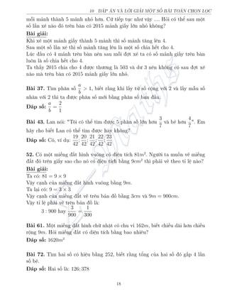 10 P N V€ LÍI GIƒI MËT SÈ B€I TON CHÅN LÅC
méi m£nh th nh 5 m£nh nhä hìn. Cù ti¸p töc nh÷ vªy .... Häi câ thº sau mët
sè l¦n x² n o â tr¶n b n câ 2015 m£nh gi§y lîn nhä khæng?
B i gi£i:
Khi x² mët m£nh gi§y th nh 5 m£nh th¼ sè m£nh t«ng l¶n 4.
Sau mët sè l¦n x² th¼ sè m£nh t«ng l¶n l mët sè chia h¸t cho 4.
Lóc ¦u câ 4 m£nh tr¶n b n n¶n sau méi ñt x² ta câ sè m£nh gi§y tr¶n b n
luæn l sè chia h¸t cho 4.
Ta th§y 2015 chia cho 4 ÷ñc th÷ìng l 503 v d÷ 3 n¶n khæng câ sau ñt x²
n o m tr¶n b n câ 2015 m£nh gi§y lîn nhä.
B i 37. T¼m ph¥n sè
a
b
 1, bi¸t r¬ng khi l§y tû sè cëng vîi 2 v l§y m¨u sè
nh¥n vîi 2 th¼ ta ÷ñc ph¥n sè mîi b¬ng ph¥n sè ban ¦u.
¡p sè: a
b
=
2
1
B i 43. Lan nâi: Tæi câ thº t¼m ÷ñc 5 ph¥n sè lîn hìn
3
7
v b² hìn
4
7
. Em
h¢y cho bi¸t Lan câ thº t¼m ÷ñc hay khæng?
¡p sè: Câ, v½ dö:
19
42
;
20
42
;
21
42
;
22
42
;
23
42
52. Câ mët mi¸ng §t h¼nh vuæng câ di»n t½ch 81m2
. Ng÷íi ta muèn v³ mi¸ng
§t â tr¶n gi§y sao cho nâ câ di»n t½ch b¬ng 9cm2
th¼ ph£i v³ theo t¿ l» n o?
B i gi£i:
Ta câ: 81 = 9 × 9
Vªy c¤nh cõa mi¸ng §t h¼nh vuæng b¬ng 9m.
Ta l¤i câ: 9 = 3 × 3
Vªy c¤nh cõa mi¸ng §t v³ tr¶n b£n ç b¬ng 3cm v 9m = 900cm.
Vªy t¿ l» ph£i v³ tr¶n b£n ç l :
3 : 900 hay
3
900
=
1
300
B i 61. Mët mi¸ng §t h¼nh chú nhªt câ chu vi 162m, bi¸t chi·u d i hìn chi·u
rëng 9m. Häi mi¸ng §t câ di»n t½ch b¬ng bao nhi¶u?
¡p sè: 1620m2
B i 72. T¼m hai sè câ hi»u b¬ng 252, bi¸t r¬ng têng cõa hai sè â g§p 4 l¦n
sè b².
¡p sè: Hai sè l : 126; 378
18
 
