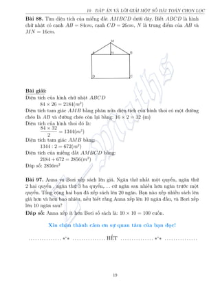 10 P N V€ LÍI GIƒI MËT SÈ B€I TON CHÅN LÅC
B i 88. T¼m di»n t½ch cõa mi¸ng §t AMBCD d÷îi ¥y. Bi¸t ABCD l h¼nh
chú nhªt câ c¤nh AB = 84cm, c¤nh CD = 26cm, N l trung iºm cõa AB v
MN = 16cm.
B i gi£i:
Di»n t½ch cõa h¼nh chú nhªt ABCD
84 × 26 = 2184(m2
)
Di»n t½ch tam gi¡c AMB b¬ng ph¥n nûa di»n t½ch cõa h¼nh thoi câ mët ÷íng
ch²o l AB v ÷íng ch²o cán l¤i b¬ng: 16 × 2 = 32 (m)
Di»n t½ch cõa h¼nh thoi â l :
84 × 32
2
= 1344(m2
)
Di»n t½ch tam gi¡c AMB b¬ng:
1344 : 2 = 672(m2
)
Di»n t½ch cõa mi¸ng §t AMBCD b¬ng:
2184 + 672 = 2856(m2
)
¡p sè: 2856m2
B i 97. Anna va Bori x¸p s¡ch l¶n gi¡. Ng«n thù nh§t mët quyºn, ng«n thù
2 hai quyºn , ng«n thù 3 ba quyºn,. . . cù ng«n sau nhi·u hìn ng«n tr÷îc mët
quyºn. Têng cëng hai b¤n ¢ x¸p s¡ch l¶n 20 ng«n. B¤n n o x¸p nhi·u s¡ch l¶n
gi¡ hìn v hìn bao nhi¶u, n¸u bi¸t r¬ng Anna x¸p l¶n 10 ng«n ¦u, v Bori x¸p
l¶n 10 ng«n sau?
¡p sè: Anna x¸p ½t hìn Bori sè s¡ch l : 10 × 10 = 100 cuèn.
Xin ch¥n th nh c£m ìn sü quan t¥m cõa b¤n åc!
. . . . . . . . . . . . . . . ∗∗
∗ . . . . . . . . . . . . . . . H˜T . . . . . . . . . . . . . . . ∗∗
∗ . . . . . . . . . . . . . . .
19
 