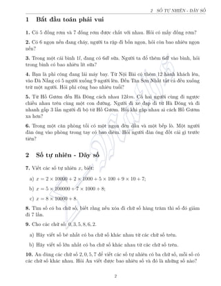 2 SÈ TÜ NHI–N - D‚Y SÈ
1 B­t ¦u to¡n ph£i vui
1. Câ 5 èng rìm v 7 èng rìm ÷ñc ch§t vîi nhau. Häi câ m§y èng rìm?
2. Câ 6 ngån n¸n ang ch¡y, ng÷íi ta rªp i bèn ngån, häi cán bao nhi¶u ngån
n¸n?
3. Trong mët c¡i b¼nh 1l, ang câ 6dl súa. Ng÷íi ta ê th¶m 6dl v o b¼nh, häi
trong b¼nh câ bao nhi¶u l½t súa?
4. B¤n l phi cæng ang l¡i m¡y bay. Tø Nëi B i câ th¶m 12 h nh kh¡ch l¶n,
v o  N®ng câ 5 ng÷íi xuèng 9 ng÷íi l¶n. ¸n T¥n Sìn Nh§t t§t c£ ·u xuèng
trø mët ng÷íi. Häi phi cæng bao nhi¶u tuêi?
5. Tø Hç G÷ìm ¸n H æng c¡ch nhau 12km. Câ hai ng÷íi còng i ng÷ñc
chi·u nhau tr¶n còng mët con ÷íng. Ng÷íi i xe ¤p i tø H æng v i
nhanh g§p 3 l¦n ng÷íi i bë tø Hç G÷ìm. Häi khi g°p nhau ai c¡ch Hç G÷ìm
xa hìn?
6. Trong mët c«n pháng tèi câ mët ngån ±n d¦u v mët b¸p lá. Mët ng÷íi
 n æng v o pháng trong tay câ bao di¶m. Häi ng÷íi  n æng èt c¡i g¼ tr÷îc
ti¶n?
2 Sè tü nhi¶n - D¢y sè
7. Vi¸t c¡c sè tü nhi¶n x, bi¸t:
a) x = 2 × 10000 + 2 × 1000 + 5 × 100 + 9 × 10 + 7;
b) x = 5 × 100000 + 7 × 1000 + 8;
c) x = 8 × 10000 + 8.
8. T¼m sè câ ba chú sè, bi¸t r¬ng n¸u xâa i chú sè h ng tr«m th¼ sè â gi£m
i 7 l¦n.
9. Cho c¡c chú sè: 0, 3, 5, 8, 6, 2.
a) H¢y vi¸t sè b² nh§t câ ba chú sè kh¡c nhau tø c¡c chú sè tr¶n.
b) H¢y vi¸t sè lîn nh§t câ ba chú sè kh¡c nhau tø c¡c chú sè tr¶n.
10. An dòng c¡c chú sè 2, 0, 5, 7 º vi¸t c¡c sè tü nhi¶n câ ba chú sè, méi sè câ
c¡c chú sè kh¡c nhau. Häi An vi¸t ÷ñc bao nhi¶u sè v â l nhúng sè n o?
2
 
