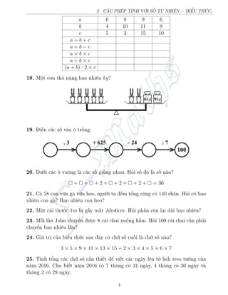 3 CC PH’P TNH VÎI SÈ TÜ NHI–N − BIšU THÙC.
a 6 8 9 6
b 4 10 11 8
c 5 3 15 10
a + b + c
a + b − c
a × b × c
a + b × c
(a + b) : 2 × c
18. Mët con thä n°ng bao nhi¶u kg?
19. i·n c¡c sè v o æ trèng:
20. D÷îi c¡c æ vuæng l c¡c sè gièng nhau. Häi sè â l sè n o?
 +  +  + 2 +  + 2 +  + 2 +  = 36
21. Câ 58 con vøa g vøa heo, ng÷íi ta ¸m têng cëng câ 140 ch¥n. Häi câ bao
nhi¶u con g ? Bao nhi¶u con heo?
22. Mët c¡i th÷îc 1m bà g¨y m§t 2dm6cm. Häi ph¦n cán l¤i d i bao nhi¶u?
23. Méi l¦n John chuyºn ÷ñc 8 c¡i chai xuèng h¦m. Häi 100 c¡i chai c¦n ph£i
chuyºn bao nhi¶u l¦n?
24. Gi¡ trà cõa biºu thùc sau ¥y câ chú sè cuèi l chú sè n o?
3 × 5 × 9 × 11 × 13 × 15 + 2 × 3 × 4 × 5 × 6 × 7
25. T½nh têng c¡c chú sè c¦n thi¸t º vi¸t c¡c ng y l¶n tí làch treo t÷íng cõa
n«m 2016. Cho bi¸t n«m 2016 câ 7 th¡ng câ 31 ng y, 4 th¡ng câ 30 ng y v
th¡ng 2 câ 29 ng y.
4
 
