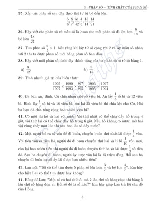 5 PH N SÈ − TNH CH‡T CÕA PH N SÈ
35. X¸p c¡c ph¥n sè sau ¥y theo thù tü tø b² ¸n lîn.
5
6
;
8
7
;
51
42
;
4
3
;
15
14
;
14
21
36. H¢y vi¸t c¡c ph¥n sè câ m¨u sè l 9 sao cho méi ph¥n sè â lîn hìn
6
18
v
b² hìn
18
27
.
37. T¼m ph¥n sè
a
b
 1, bi¸t r¬ng khi l§y tû sè cëng vîi 2 v l§y m¨u sè nh¥n
vîi 2 th¼ ta ÷ñc ph¥n sè mîi b¬ng ph¥n sè ban ¦u.
38. H¢y vi¸t méi ph¥n sè d÷îi ¥y th nh têng cõa ba ph¥n sè câ tû sè b¬ng 1.
a)
9
12
; b)
9
15
.
39. T½nh nhanh gi¡ trà cõa biºu thùc:
1995
1997
×
1990
1993
×
997
995
×
1993
1995
×
1997
1994
40. Ba b¤n An, B¼nh, C÷ chia nhau mët sè vi¶n bi. An l§y
1
8
sè bi v 12 vi¶n
bi, B¼nh l§y
1
9
sè bi v 18 vi¶n bi, cán l¤i 25 vi¶n bi th¼ chia h¸t cho C÷. Häi
ba b¤n ¢ chia têng cëng bao nhi¶u vi¶n bi?
41. Câ mët c¡i hç v hai vái n÷îc. Vái thù nh§t câ thº ch£y ¦y hç trong 4
gií, vái thù hai câ thº ch£y ¦y hç trong 6 gií. N¸u hç khæng câ n÷îc, mð hai
vái còng ch£y mët lóc th¼ sau bao l¥u s³ ¦y n÷îc?
42. Mët ng÷íi bä ra sè vèn º i buæn, chuy¸n buæn thù nh§t l¢i ÷ñc
1
4
vèn.
Vîi ti·n vèn v ti·n l¢i, ng÷íi â i buæn chuy¸n thù hai v bà lé
1
10
vèn mîi,
cán l¤i bao nhi¶u ti·n th¼ ng÷íi â i buæn chuy¸n thù ba v l¢i ÷ñc
1
3
sè ti·n
â. Sau ba chuy¸n i buæn, ng÷íi §y ÷ñc vèn l¢i l 15 tri»u çng. Häi sau ba
chuy¸n i buæn ng÷íi §y l¢i ÷ñc bao nhi¶u ti·n?
43. Lan nâi: Tæi câ thº t¼m ÷ñc 5 ph¥n sè lîn hìn
3
7
v b² hìn
4
7
. Em h¢y
cho bi¸t Lan câ thº t¼m ÷ñc hay khæng?
44. Hçng è Lan: Mët sè câ hai chú sè, m 2 l¦n chú sè h ng chöc th¼ b¬ng 5
l¦n chú sè h ng ìn và. Häi sè â l sè n o? Em h¢y gióp Lan tr£ líi c¥u è
cõa Hçng.
6
 