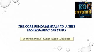 THE CORE FUNDAMENTALS TO A TEST
ENVIRONMENT STRATEGY
BY ANTONY BARBER – QUALITY TESTING SUPPORT LTD
 